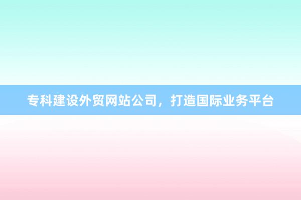 专科建设外贸网站公司，打造国际业务平台